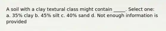 A soil with a clay textural class might contain _____. Select one: a. 35% clay b. 45% silt c. 40% sand d. Not enough information is provided