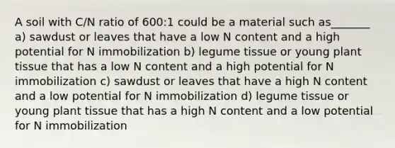 A soil with C/N ratio of 600:1 could be a material such as_______ a) sawdust or leaves that have a low N content and a high potential for N immobilization b) legume tissue or young plant tissue that has a low N content and a high potential for N immobilization c) sawdust or leaves that have a high N content and a low potential for N immobilization d) legume tissue or young plant tissue that has a high N content and a low potential for N immobilization