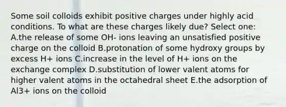 Some soil colloids exhibit positive charges under highly acid conditions. To what are these charges likely due? Select one: A.the release of some OH- ions leaving an unsatisfied positive charge on the colloid B.protonation of some hydroxy groups by excess H+ ions C.increase in the level of H+ ions on the exchange complex D.substitution of lower valent atoms for higher valent atoms in the octahedral sheet E.the adsorption of Al3+ ions on the colloid