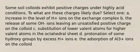 Some soil colloids exhibit positive charges under highly acid conditions. To what are these charges likely due? Select one: a. increase in the level of H+ ions on the exchange complex b. the release of some OH- ions leaving an unsatisfied positive charge on the colloid c. substitution of lower valent atoms for higher valent atoms in the octahedral sheet d. protonation of some hydroxy groups by excess H+ ions e. the adsorption of Al3+ ions on the colloid