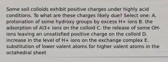 Some soil colloids exhibit positive charges under highly acid conditions. To what are these charges likely due? Select one: A. protonation of some hydroxy groups by excess H+ ions B. the adsorption of Al3+ ions on the colloid C. the release of some OH- ions leaving an unsatisfied positive charge on the colloid D. increase in the level of H+ ions on the exchange complex E. substitution of lower valent atoms for higher valent atoms in the octahedral sheet