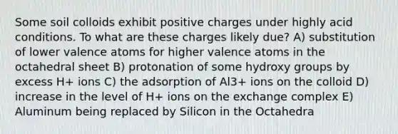 Some soil colloids exhibit positive charges under highly acid conditions. To what are these charges likely due? A) substitution of lower valence atoms for higher valence atoms in the octahedral sheet B) protonation of some hydroxy groups by excess H+ ions C) the adsorption of Al3+ ions on the colloid D) increase in the level of H+ ions on the exchange complex E) Aluminum being replaced by Silicon in the Octahedra