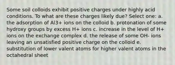 Some soil colloids exhibit positive charges under highly acid conditions. To what are these charges likely due? Select one: a. the adsorption of Al3+ ions on the colloid b. protonation of some hydroxy groups by excess H+ ions c. increase in the level of H+ ions on the exchange complex d. the release of some OH- ions leaving an unsatisfied positive charge on the colloid e. substitution of lower valent atoms for higher valent atoms in the octahedral sheet