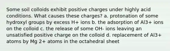 Some soil colloids exhibit positive charges under highly acid conditions. What causes these charges? a. protonation of some hydroxyl groups by excess H+ ions b. the adsorption of Al3+ ions on the colloid c. the release of some OH- ions leaving an unsatisfied positive charge on the colloid d. replacement of Al3+ atoms by Mg 2+ atoms in the octahedral sheet