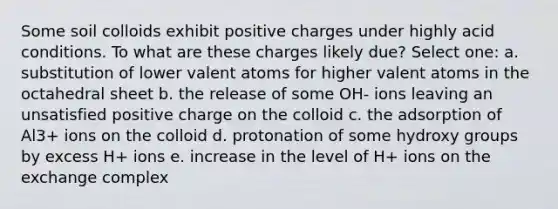 Some soil colloids exhibit positive charges under highly acid conditions. To what are these charges likely due? Select one: a. substitution of lower valent atoms for higher valent atoms in the octahedral sheet b. the release of some OH- ions leaving an unsatisfied positive charge on the colloid c. the adsorption of Al3+ ions on the colloid d. protonation of some hydroxy groups by excess H+ ions e. increase in the level of H+ ions on the exchange complex