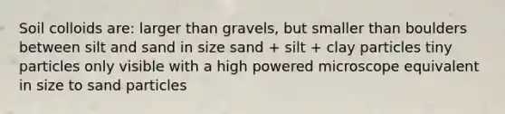 Soil colloids are: larger than gravels, but smaller than boulders between silt and sand in size sand + silt + clay particles tiny particles only visible with a high powered microscope equivalent in size to sand particles