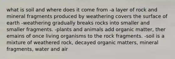 what is soil and where does it come from -a layer of rock and mineral fragments produced by weathering covers the surface of earth -weathering gradually breaks rocks into smaller and smaller fragments. -plants and animals add organic matter, ther emains of once living organisms to the rock fragments. -soil is a mixture of weathered rock, decayed organic matters, mineral fragments, water and air