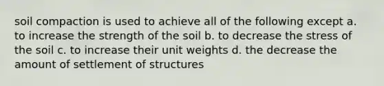 soil compaction is used to achieve all of the following except a. to increase the strength of the soil b. to decrease the stress of the soil c. to increase their unit weights d. the decrease the amount of settlement of structures