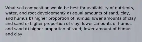 What soil composition would be best for availability of nutrients, water, and root development? a) equal amounts of sand, clay, and humus b) higher proportion of humus; lower amounts of clay and sand c) higher proportion of clay; lower amounts of humus and sand d) higher proportion of sand; lower amount of humus and clay