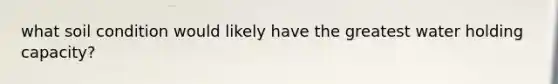 what soil condition would likely have the greatest water holding capacity?