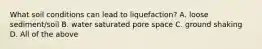 What soil conditions can lead to liquefaction? A. loose sediment/soil B. water saturated pore space C. ground shaking D. All of the above