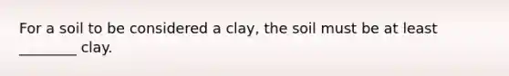 For a soil to be considered a clay, the soil must be at least ________ clay.