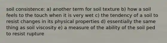 soil consistence: a) another term for soil texture b) how a soil feels to the touch when it is very wet c) the tendency of a soil to resist changes in its physical properties d) essentially the same thing as soil viscosity e) a measure of the ability of the soil ped to resist rupture