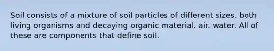 Soil consists of a mixture of soil particles of different sizes. both living organisms and decaying organic material. air. water. All of these are components that define soil.