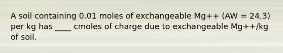 A soil containing 0.01 moles of exchangeable Mg++ (AW = 24.3) per kg has ____ cmoles of charge due to exchangeable Mg++/kg of soil.