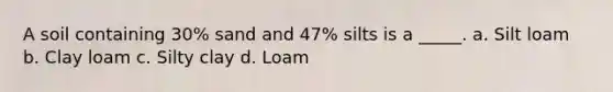 A soil containing 30% sand and 47% silts is a _____. a. Silt loam b. Clay loam c. Silty clay d. Loam