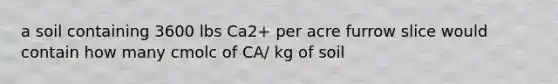 a soil containing 3600 lbs Ca2+ per acre furrow slice would contain how many cmolc of CA/ kg of soil