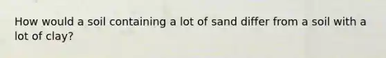 How would a soil containing a lot of sand differ from a soil with a lot of clay?