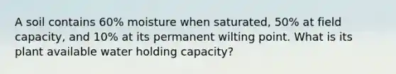 A soil contains 60% moisture when saturated, 50% at field capacity, and 10% at its permanent wilting point. What is its plant available water holding capacity?