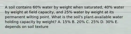 A soil contains 60% water by weight when saturated, 40% water by weight at field capacity, and 25% water by weight at its permanent wilting point. What is the soil's plant-available water holding capacity by weight? A. 15% B. 20% C. 25% D. 30% E. depends on soil texture