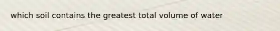 which soil contains the greatest total volume of water