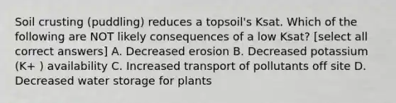 Soil crusting (puddling) reduces a topsoil's Ksat. Which of the following are NOT likely consequences of a low Ksat? [select all correct answers] A. Decreased erosion B. Decreased potassium (K+ ) availability C. Increased transport of pollutants off site D. Decreased water storage for plants