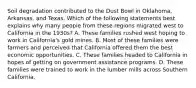 Soil degradation contributed to the Dust Bowl in Oklahoma, Arkansas, and Texas. Which of the following statements best explains why many people from these regions migrated west to California in the 1930s? A. These families rushed west hoping to work in California's gold mines. B. Most of these families were farmers and perceived that California offered them the best economic opportunities. C. These families headed to California in hopes of getting on government assistance programs. D. These families were trained to work in the lumber mills across Southern California.