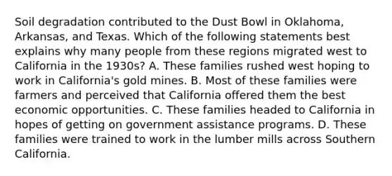 Soil degradation contributed to the Dust Bowl in Oklahoma, Arkansas, and Texas. Which of the following statements best explains why many people from these regions migrated west to California in the 1930s? A. These families rushed west hoping to work in California's gold mines. B. Most of these families were farmers and perceived that California offered them the best economic opportunities. C. These families headed to California in hopes of getting on government assistance programs. D. These families were trained to work in the lumber mills across Southern California.