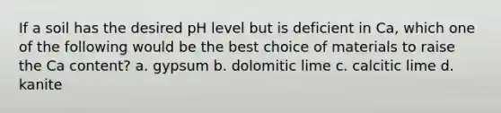 If a soil has the desired pH level but is deficient in Ca, which one of the following would be the best choice of materials to raise the Ca content? a. gypsum b. dolomitic lime c. calcitic lime d. kanite