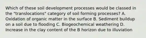 Which of these soil development processes would be classed in the "translocations" category of soil forming processes? A. Oxidation of organic matter in the surface B. Sediment buildup on a soil due to flooding C. Biogeochemical weathering D. Increase in the clay content of the B horizon due to illuviation