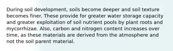 During soil development, soils become deeper and soil texture becomes finer. These provide for greater water storage capacity and greater exploitation of soil nutrient pools by plant roots and mycorrhizae. Also, carbon and nitrogen content increases over time, as these materials are derived from the atmosphere and not the soil parent material.