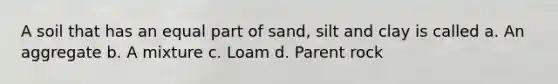 A soil that has an equal part of sand, silt and clay is called a. An aggregate b. A mixture c. Loam d. Parent rock