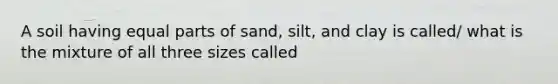 A soil having equal parts of sand, silt, and clay is called/ what is the mixture of all three sizes called