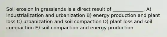 Soil erosion in grasslands is a direct result of _____________. A) industrialization and urbanization B) <a href='https://www.questionai.com/knowledge/k3xoUYcii1-energy-production' class='anchor-knowledge'>energy production</a> and plant loss C) urbanization and soil compaction D) plant loss and soil compaction E) soil compaction and energy production