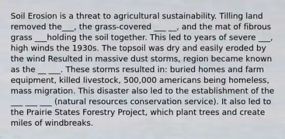 Soil Erosion is a threat to agricultural sustainability. Tilling land removed the___, the grass-covered ___ __, and the mat of fibrous grass ___holding the soil together. This led to years of severe ___, high winds the 1930s. The topsoil was dry and easily eroded by the wind Resulted in massive dust storms, region became known as the __ ___. These storms resulted in: buried homes and farm equipment, killed livestock, 500,000 americans being homeless, mass migration. This disaster also led to the establishment of the ___ ___ ___ (natural resources conservation service). It also led to the Prairie States Forestry Project, which plant trees and create miles of windbreaks.