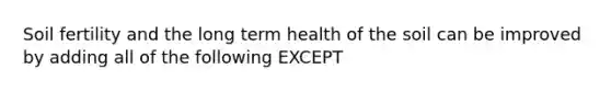 Soil fertility and the long term health of the soil can be improved by adding all of the following EXCEPT