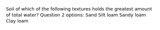 Soil of which of the following textures holds the greatest amount of total water? Question 2 options: Sand Silt loam Sandy loam Clay loam