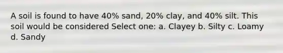 A soil is found to have 40% sand, 20% clay, and 40% silt. This soil would be considered Select one: a. Clayey b. Silty c. Loamy d. Sandy