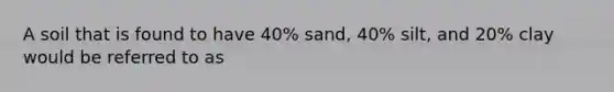 A soil that is found to have 40% sand, 40% silt, and 20% clay would be referred to as