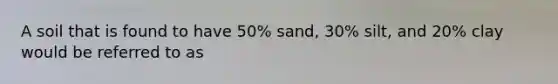 A soil that is found to have 50% sand, 30% silt, and 20% clay would be referred to as