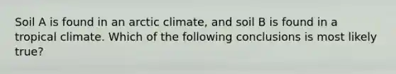 Soil A is found in an arctic climate, and soil B is found in a tropical climate. Which of the following conclusions is most likely true?