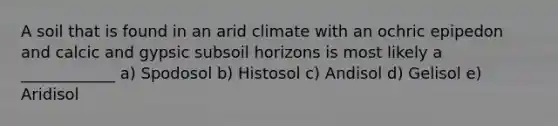 A soil that is found in an arid climate with an ochric epipedon and calcic and gypsic subsoil horizons is most likely a ____________ a) Spodosol b) Histosol c) Andisol d) Gelisol e) Aridisol