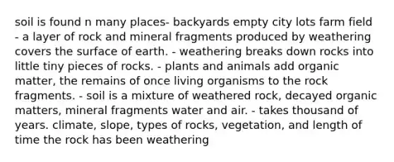 soil is found n many places- backyards empty city lots farm field - a layer of rock and mineral fragments produced by weathering covers the surface of earth. - weathering breaks down rocks into little tiny pieces of rocks. - plants and animals add organic matter, the remains of once living organisms to the rock fragments. - soil is a mixture of weathered rock, decayed organic matters, mineral fragments water and air. - takes thousand of years. climate, slope, types of rocks, vegetation, and length of time the rock has been weathering