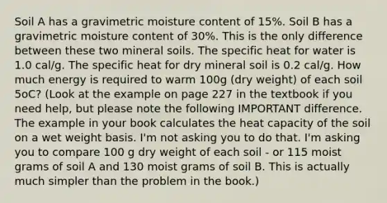 Soil A has a gravimetric moisture content of 15%. Soil B has a gravimetric moisture content of 30%. This is the only difference between these two mineral soils. The specific heat for water is 1.0 cal/g. The specific heat for dry mineral soil is 0.2 cal/g. How much energy is required to warm 100g (dry weight) of each soil 5oC? (Look at the example on page 227 in the textbook if you need help, but please note the following IMPORTANT difference. The example in your book calculates the heat capacity of the soil on a wet weight basis. I'm not asking you to do that. I'm asking you to compare 100 g dry weight of each soil - or 115 moist grams of soil A and 130 moist grams of soil B. This is actually much simpler than the problem in the book.)