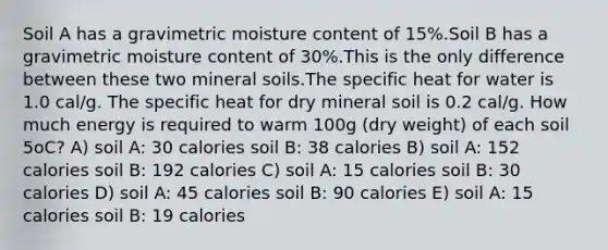 Soil A has a gravimetric moisture content of 15%.Soil B has a gravimetric moisture content of 30%.This is the only difference between these two mineral soils.The specific heat for water is 1.0 cal/g. The specific heat for dry mineral soil is 0.2 cal/g. How much energy is required to warm 100g (dry weight) of each soil 5oC? A) soil A: 30 calories soil B: 38 calories B) soil A: 152 calories soil B: 192 calories C) soil A: 15 calories soil B: 30 calories D) soil A: 45 calories soil B: 90 calories E) soil A: 15 calories soil B: 19 calories