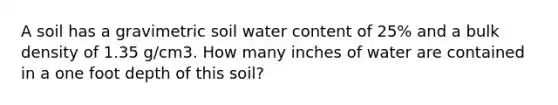 A soil has a gravimetric soil water content of 25% and a bulk density of 1.35 g/cm3. How many inches of water are contained in a one foot depth of this soil?