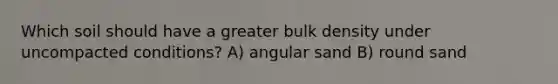 Which soil should have a greater bulk density under uncompacted conditions? A) angular sand B) round sand