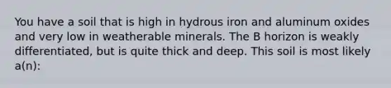 You have a soil that is high in hydrous iron and aluminum oxides and very low in weatherable minerals. The B horizon is weakly differentiated, but is quite thick and deep. This soil is most likely a(n):