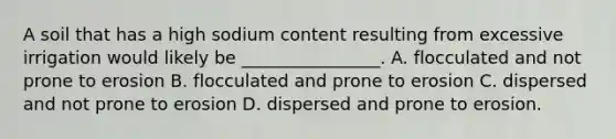 A soil that has a high sodium content resulting from excessive irrigation would likely be ________________. A. flocculated and not prone to erosion B. flocculated and prone to erosion C. dispersed and not prone to erosion D. dispersed and prone to erosion.