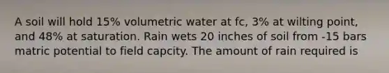 A soil will hold 15% volumetric water at fc, 3% at wilting point, and 48% at saturation. Rain wets 20 inches of soil from -15 bars matric potential to field capcity. The amount of rain required is